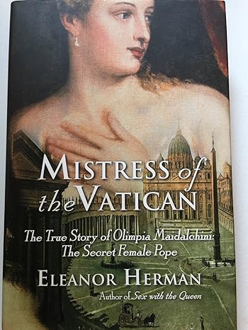 Mistress of the Vatican: The True Story of Olimpia Maidalchini: The Secret Female Pope by Eleanor Herman- Hardcover – August 12, 2008 Mistress of the Vatican: The True Story of Olimpia Maidalchini: The Secret Female Pope by Eleanor Herman- Hardcover – August 12, 2008