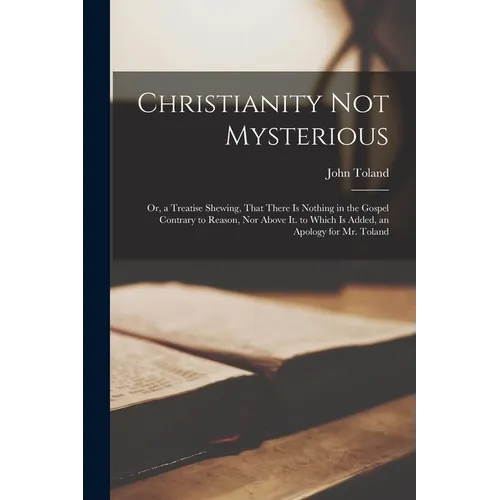 Christianity Not Mysterious: Or, a Treatise Shewing, That There Is Nothing in the Gospel Contrary to Reason, Nor Above It. to Which Is Added, an Ap