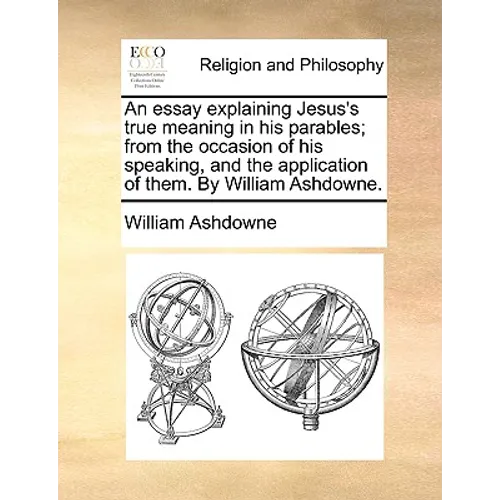 An Essay Explaining Jesus's True Meaning in His Parables; From the Occasion of His Speaking, and the Application of Them. by William Ashdowne. - Paperback