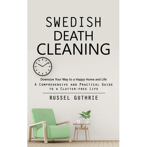 Swedish Death Cleaning: Downsize Your Way to a Happy Home and Life (A Comprehensive and Practical Guide to a Clutter-free Life)
