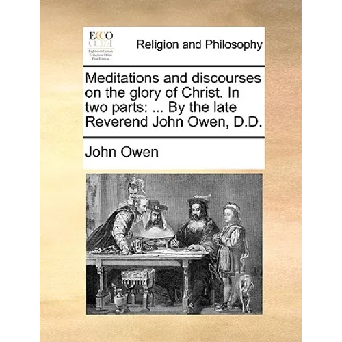 Meditations and Discourses on the Glory of Christ. in Two Parts: ... by the Late Reverend John Owen, D.D.