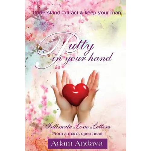 Putty In Your Hand: How To Understand, Attract & Keep Your Man - Intimate Love Letters From A Man's Open Heart - Paperback