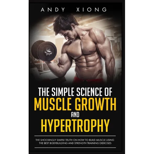 The Simple Science of Muscle Growth and Hypertrophy: The Shockingly Simple Truth on How to Build Muscle using the Best Bodybuilding and Strength Train - Paperback