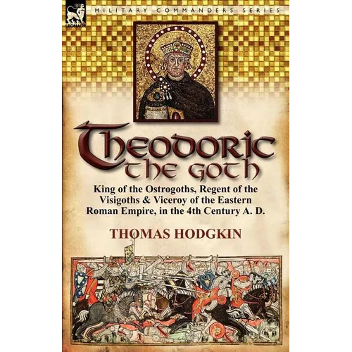 Theodoric the Goth: King of the Ostrogoths, Regent of the Visigoths & Viceroy of the Eastern Roman Empire, in the 4th Century A. D. - Paperback