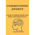 Understanding Anxiety: A Guide to Understanding Your Anxiety and Dealing With It