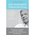 How To Be Happy Without Even Trying: The Anti-Law of Attraction, Anti-Positive Thinking, Anti-Believe It and Achieve It System That Really Works