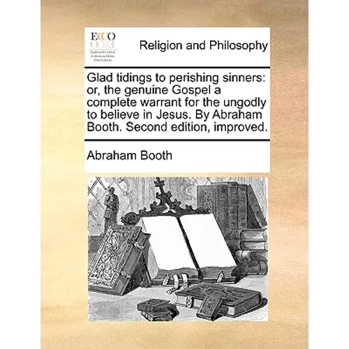 Glad tidings to perishing sinners: or, the genuine Gospel a complete warrant for the ungodly to believe in Jesus. By Abraham Booth. Second edition, im