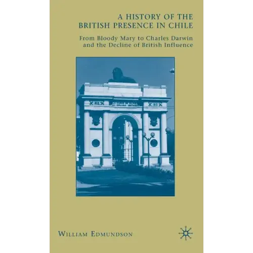 A History of the British Presence in Chile: From Bloody Mary to Charles Darwin and the Decline of British Influence - Hardcover