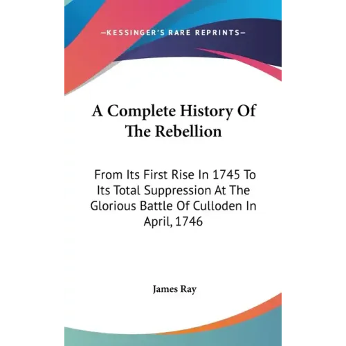 A Complete History Of The Rebellion: From Its First Rise In 1745 To Its Total Suppression At The Glorious Battle Of Culloden In April, 1746 - Hardcover