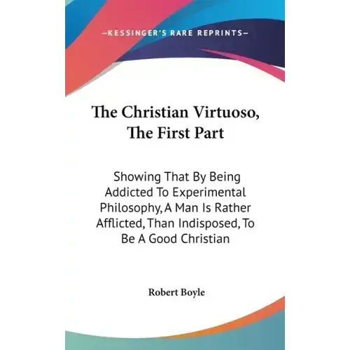 The Christian Virtuoso, The First Part: Showing That By Being Addicted To Experimental Philosophy, A Man Is Rather Afflicted, Than Indisposed, To Be A - Hardcover