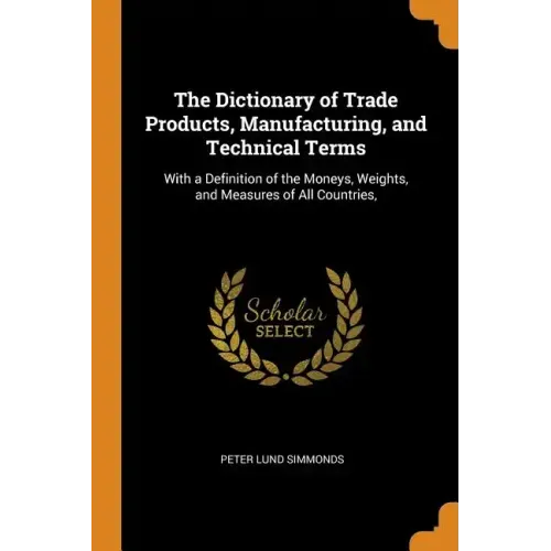The Dictionary of Trade Products, Manufacturing, and Technical Terms: With a Definition of the Moneys, Weights, and Measures of All Countries, - Paperback