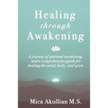 Healing through Awakening: A Journey of Spiritual Awakening, and a Comprehensive Guide for Healing the Mind, Body, and Spirit
