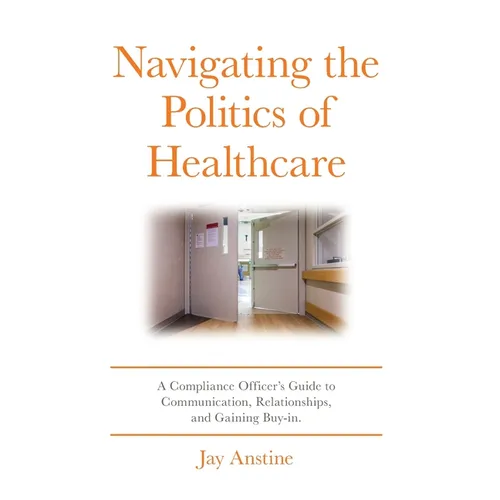 Navigating the Politics of Healthcare: A Compliance Officer's Guide to Communication, Relationships, and Gaining Buy-in - Hardcover