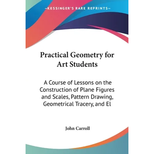 Practical Geometry for Art Students: A Course of Lessons on the Construction of Plane Figures and Scales, Pattern Drawing, Geometrical Tracery, and El - Paperback