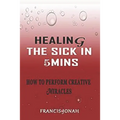 Healing the Sick in 5 Minutes: How to Perform Creative Miracles