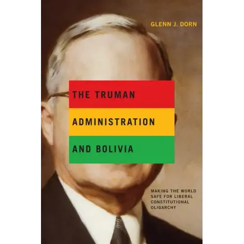 The Truman Administration and Bolivia: Making the World Safe for Liberal Constitutional Oligarchy - Paperback