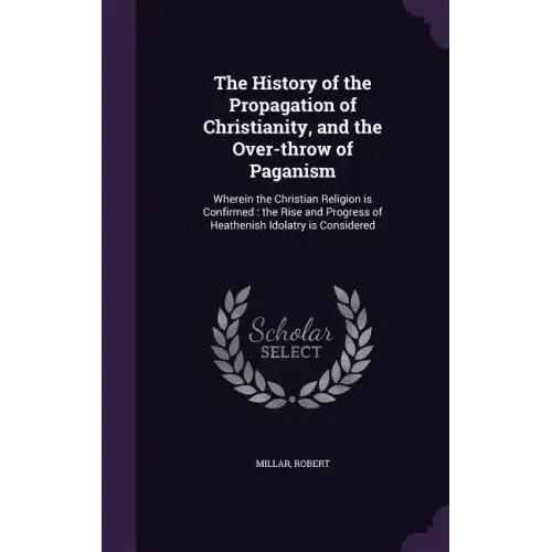 The History of the Propagation of Christianity, and the Over-Throw of Paganism: Wherein the Christian Religion Is Confirmed: The Rise and Progress of - Hardcover