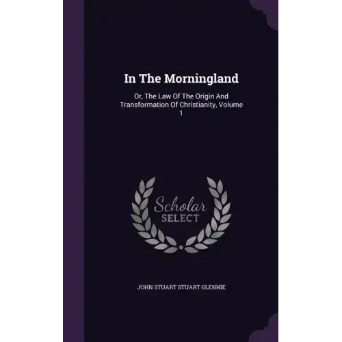 In the Morningland: Or, the Law of the Origin and Transformation of Christianity, Volume 1 - Hardcover