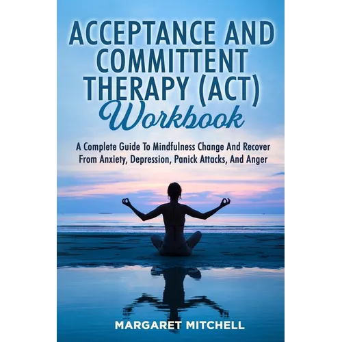 Acceptance and Committent Therapy (Act) Workbook: A Complete Guide to Mindfulness Change and Recover from Anxiety, Depression, Panick Attacks, and Ang