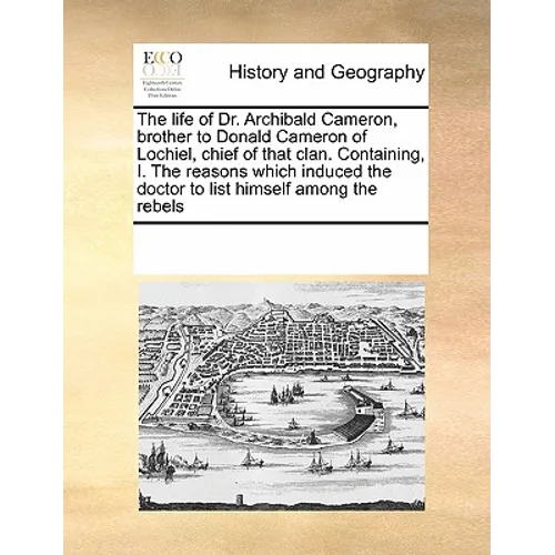 The Life of Dr. Archibald Cameron, Brother to Donald Cameron of Lochiel, Chief of That Clan. Containing, I. the Reasons Which Induced the Doctor to Li