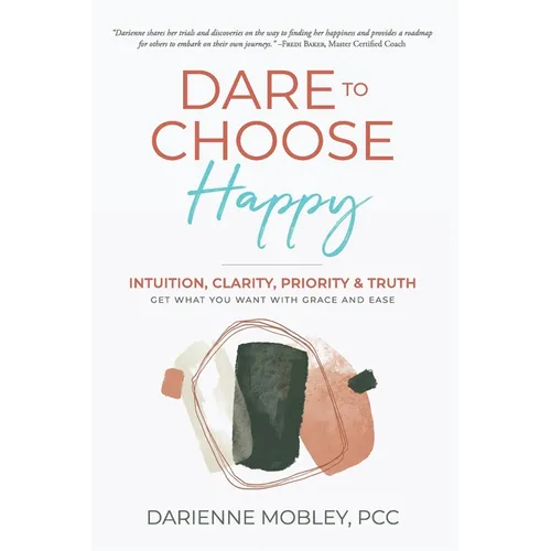 Dare to Choose Happy!: Intuition, Clarity, Priority & Truth-Get What You Want with Grace and Ease