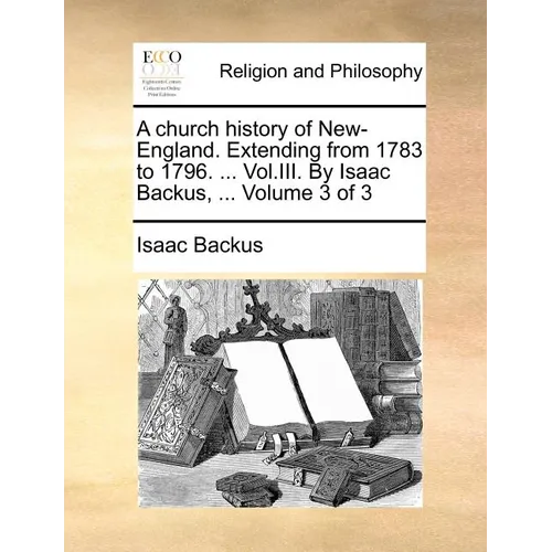 A Church History of New-England. Extending from 1783 to 1796. ... Vol.III. by Isaac Backus, ... Volume 3 of 3 - Paperback