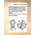 Divine Meditations, and Holy Contemplations. by R. Sibbes, D.D. to Which Is Prefixed the Life of the Author. a New Edition.