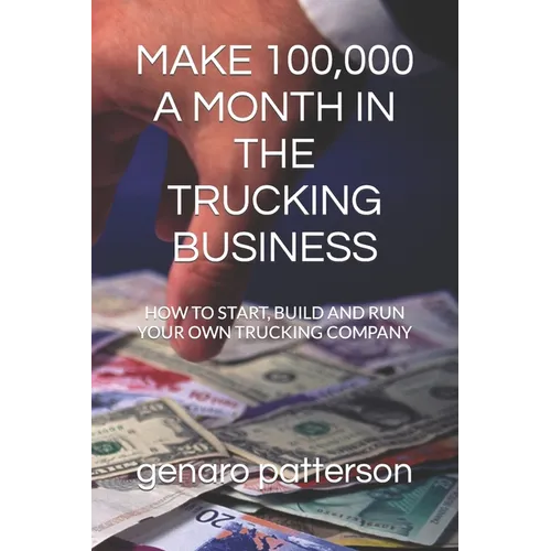 Make 100,000 a Month in the Trucking Business: How to Start, Build and Run Your Own Trucking Company