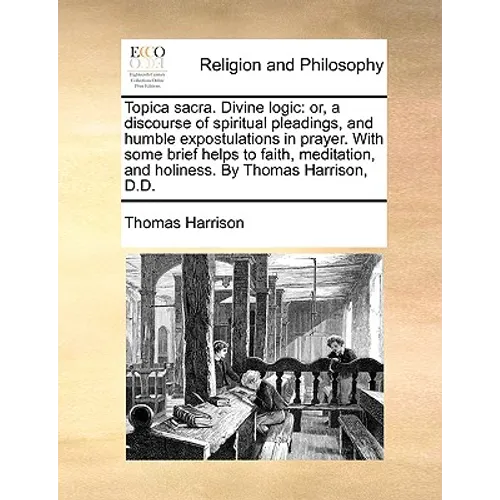 Topica Sacra. Divine Logic: Or, a Discourse of Spiritual Pleadings, and Humble Expostulations in Prayer. with Some Brief Helps to Faith, Meditatio - Paperback