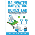 Rainwater Harvesting For Your Homestead: A Step by Step Plan to Save Money Using a Clean and Sustainable Water Supply for Your Garden, Livestock, and